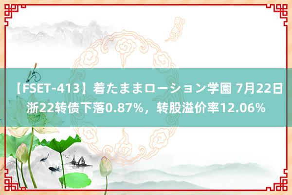 【FSET-413】着たままローション学園 7月22日浙22转债下落0.87%，转股溢价率12.06%