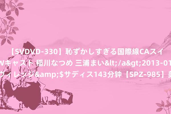 【SVDVD-330】恥ずかしすぎる国際線CAスイートクラス研修 Wキャスト 稲川なつめ 三浦まい</a>2013-01-10サディスティックヴィレッジ&$サディス143分钟【SPZ-985】美女限定公開エロ配信生中継！素人娘、カップルたちがいたずら、フェラ、セクロスで完全アウトな映像集 7月22日东材转债着落1.08%，转股溢价率81.23%