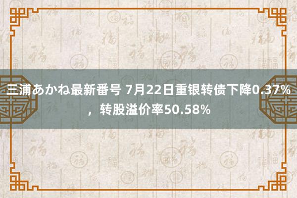 三浦あかね最新番号 7月22日重银转债下降0.37%，转股溢价率50.58%