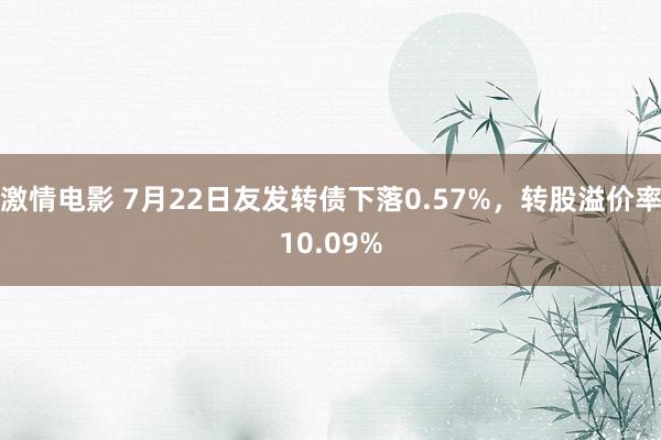 激情电影 7月22日友发转债下落0.57%，转股溢价率10.09%