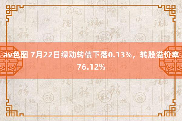 av色图 7月22日绿动转债下落0.13%，转股溢价率76.12%