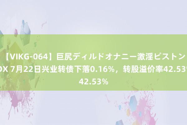 【VIKG-064】巨尻ディルドオナニー激淫ピストン DX 7月22日兴业转债下落0.16%，转股溢价率42.53%