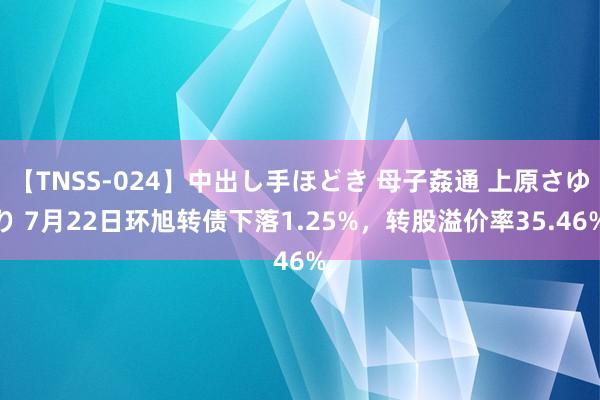 【TNSS-024】中出し手ほどき 母子姦通 上原さゆり 7月22日环旭转债下落1.25%，转股溢价率35.46%