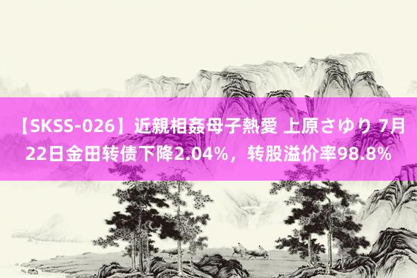 【SKSS-026】近親相姦母子熱愛 上原さゆり 7月22日金田转债下降2.04%，转股溢价率98.8%