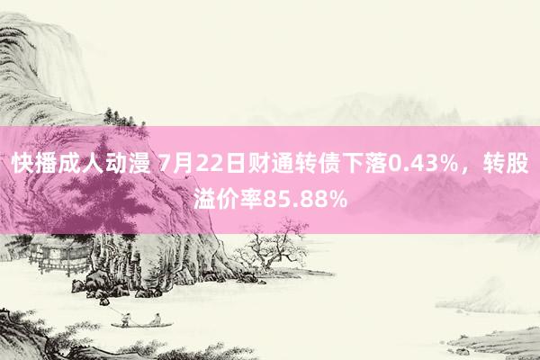 快播成人动漫 7月22日财通转债下落0.43%，转股溢价率85.88%