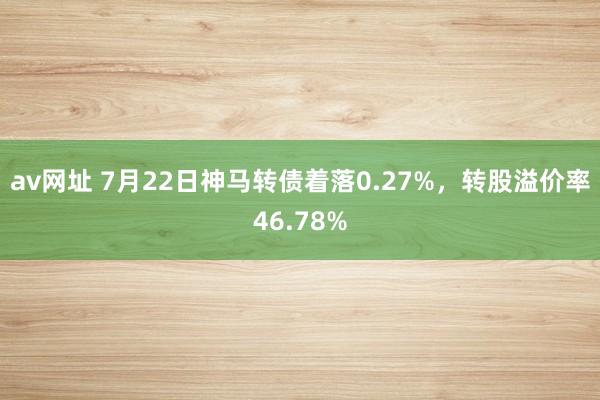 av网址 7月22日神马转债着落0.27%，转股溢价率46.78%