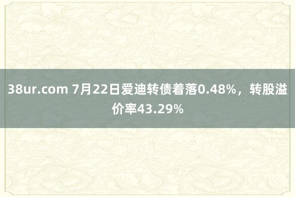 38ur.com 7月22日爱迪转债着落0.48%，转股溢价率43.29%