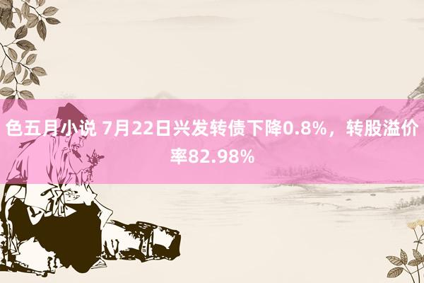 色五月小说 7月22日兴发转债下降0.8%，转股溢价率82.98%