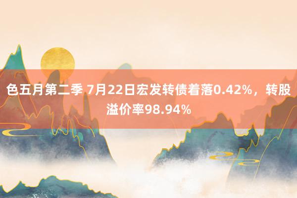 色五月第二季 7月22日宏发转债着落0.42%，转股溢价率98.94%