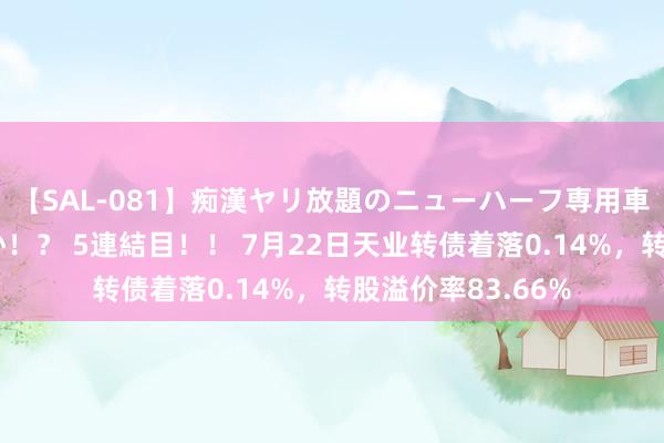 【SAL-081】痴漢ヤリ放題のニューハーフ専用車は本当にあるのか！？ 5連結目！！ 7月22日天业转债着落0.14%，转股溢价率83.66%