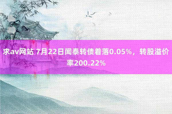 求av网站 7月22日闻泰转债着落0.05%，转股溢价率200.22%