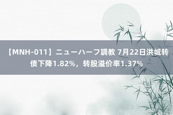 【MNH-011】ニューハーフ調教 7月22日洪城转债下降1.82%，转股溢价率1.37%