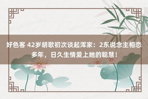 好色客 42岁胡歌初次谈起浑家：2东说念主相恋多年，日久生情爱上她的聪慧！