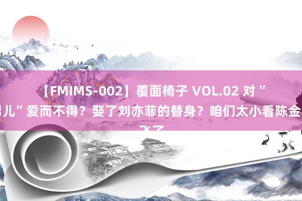 【FMIMS-002】覆面椅子 VOL.02 对“干男儿”爱而不得？娶了刘亦菲的替身？咱们太小看陈金飞了