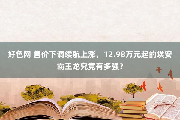 好色网 售价下调续航上涨，12.98万元起的埃安霸王龙究竟有多强？