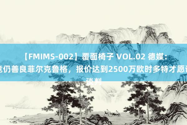 【FMIMS-002】覆面椅子 VOL.02 德媒：马竞仍善良菲尔克鲁格，报价达到2500万欧时多特才愿谈判