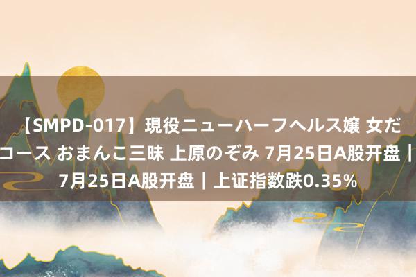 【SMPD-017】現役ニューハーフヘルス嬢 女だらけのスペシャルコース おまんこ三昧 上原のぞみ 7月25日A股开盘｜上证指数跌0.35%