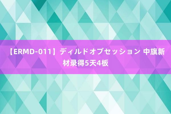 【ERMD-011】ディルドオブセッション 中旗新材录得5天4板