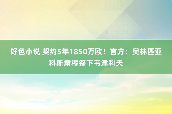 好色小说 契约5年1850万欧！官方：奥林匹亚科斯肃穆签下韦津科夫