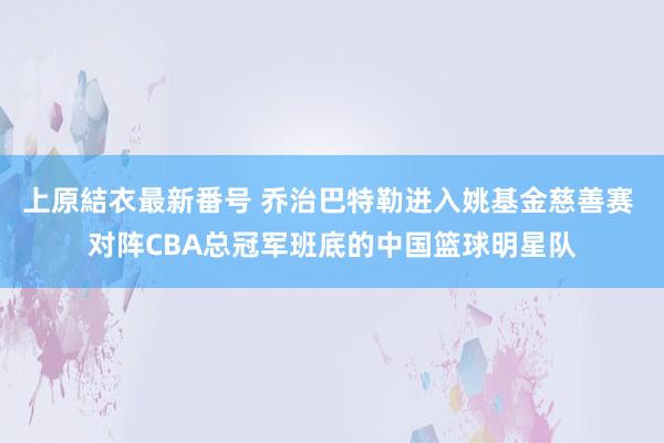 上原結衣最新番号 乔治巴特勒进入姚基金慈善赛 对阵CBA总冠军班底的中国篮球明星队