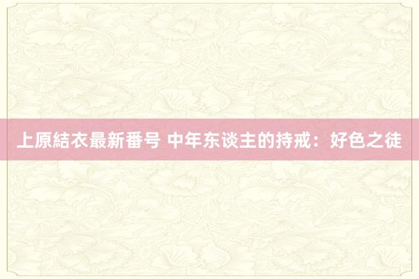 上原結衣最新番号 中年东谈主的持戒：好色之徒