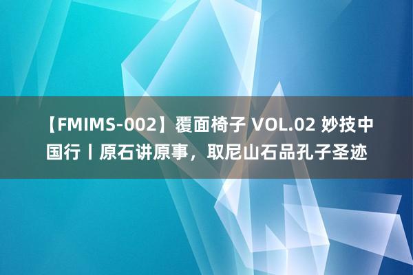 【FMIMS-002】覆面椅子 VOL.02 妙技中国行丨原石讲原事，取尼山石品孔子圣迹