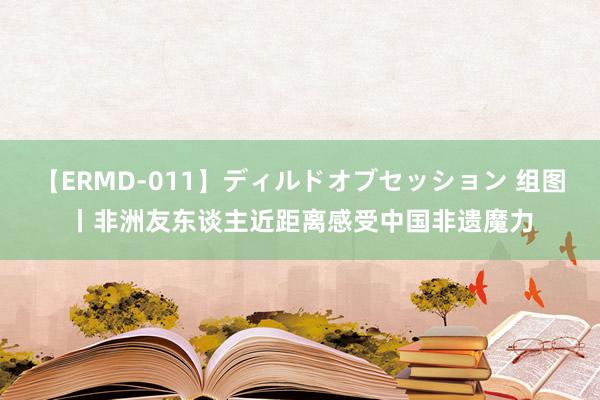 【ERMD-011】ディルドオブセッション 组图丨非洲友东谈主近距离感受中国非遗魔力