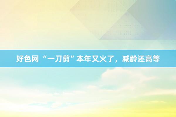 好色网 “一刀剪”本年又火了，减龄还高等