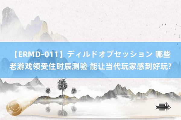 【ERMD-011】ディルドオブセッション 哪些老游戏领受住时辰测验 能让当代玩家感到好玩?