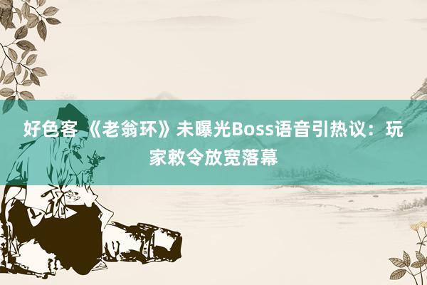 好色客 《老翁环》未曝光Boss语音引热议：玩家敕令放宽落幕