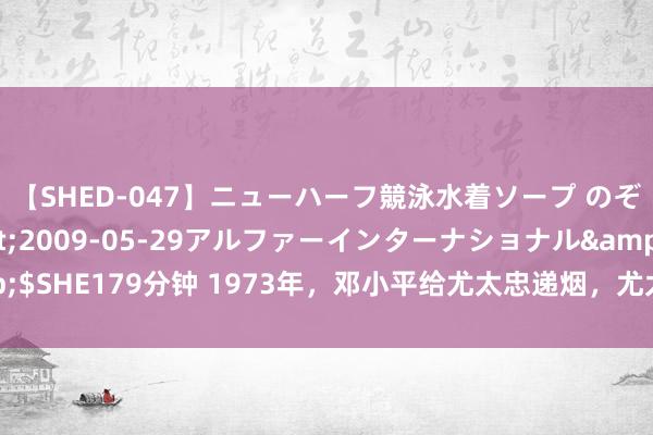 【SHED-047】ニューハーフ競泳水着ソープ のぞみ＆葵</a>2009-05-29アルファーインターナショナル&$SHE179分钟 1973年，邓小平给尤太忠递烟，尤太忠兜里的中华全程没敢掏出来