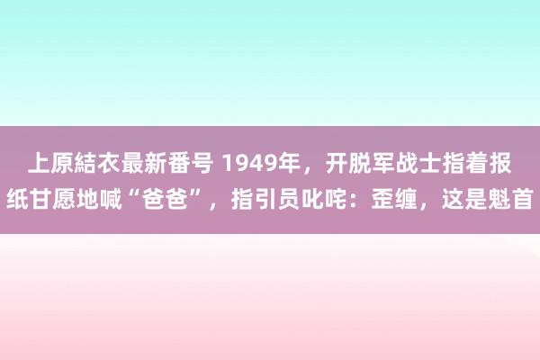 上原結衣最新番号 1949年，开脱军战士指着报纸甘愿地喊“爸爸”，指引员叱咤：歪缠，这是魁首