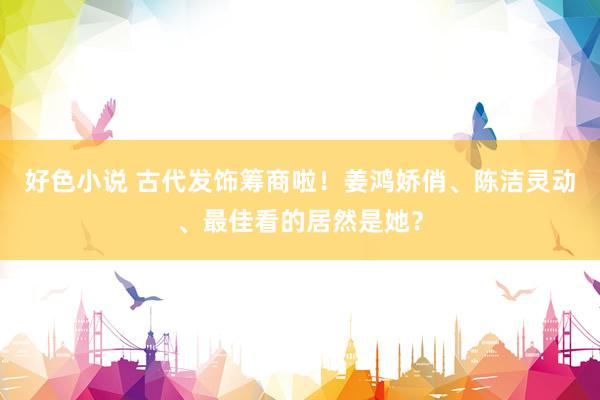 好色小说 古代发饰筹商啦！姜鸿娇俏、陈洁灵动、最佳看的居然是她？