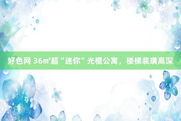 好色网 36㎡超“迷你”光棍公寓，楼梯装璜高深