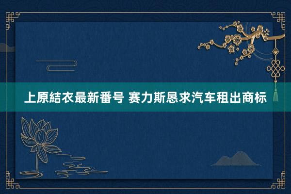 上原結衣最新番号 赛力斯恳求汽车租出商标