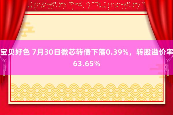 宝贝好色 7月30日微芯转债下落0.39%，转股溢价率63.65%