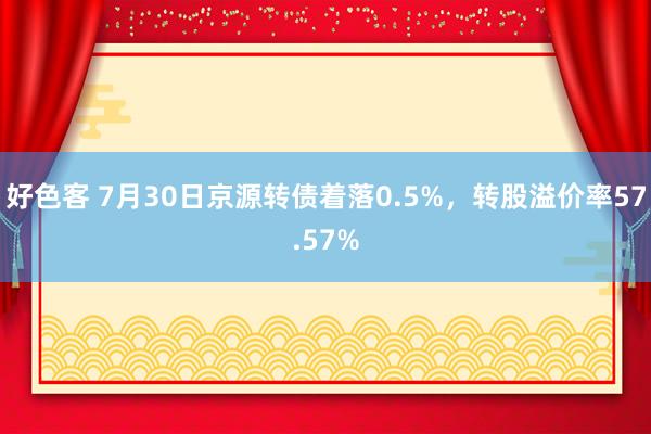 好色客 7月30日京源转债着落0.5%，转股溢价率57.57%