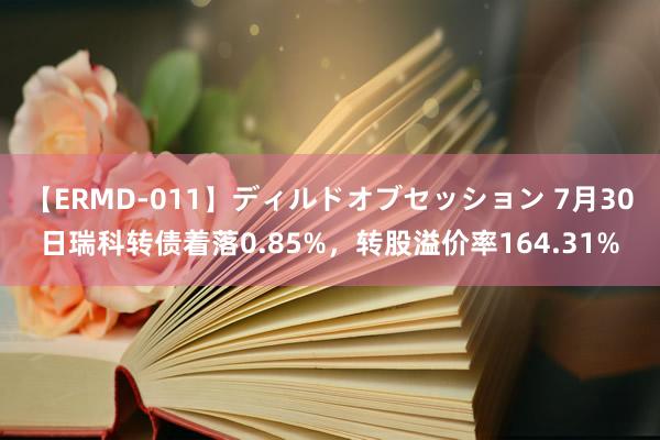 【ERMD-011】ディルドオブセッション 7月30日瑞科转债着落0.85%，转股溢价率164.31%