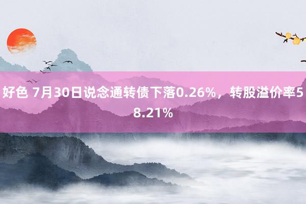 好色 7月30日说念通转债下落0.26%，转股溢价率58.21%