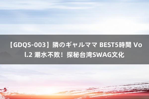 【GDQS-003】隣のギャルママ BEST5時間 Vol.2 潮水不败！探秘台湾SWAG文化