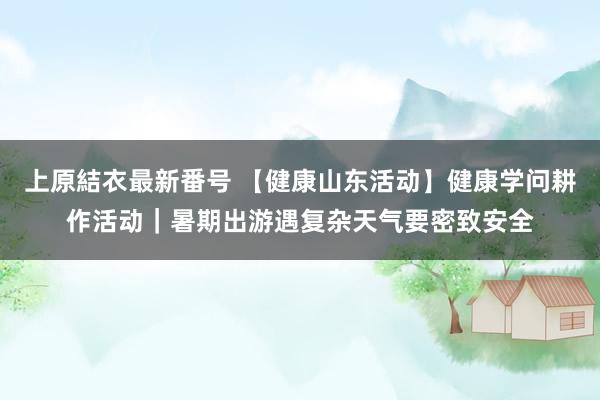 上原結衣最新番号 【健康山东活动】健康学问耕作活动｜暑期出游遇复杂天气要密致安全