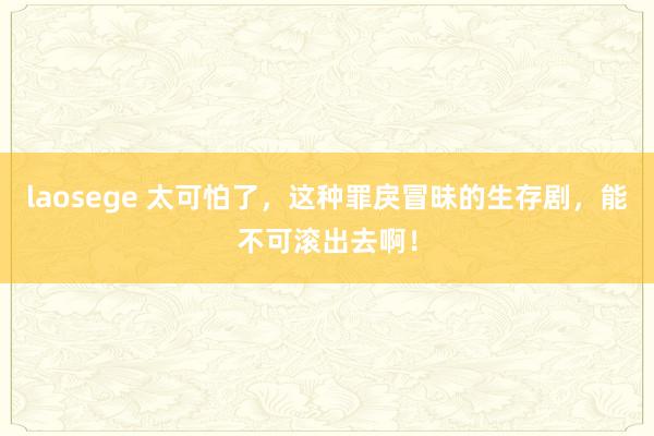 laosege 太可怕了，这种罪戾冒昧的生存剧，能不可滚出去啊！