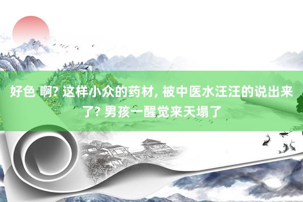 好色 啊? 这样小众的药材， 被中医水汪汪的说出来了? 男孩一醒觉来天塌了