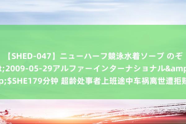 【SHED-047】ニューハーフ競泳水着ソープ のぞみ＆葵</a>2009-05-29アルファーインターナショナル&$SHE179分钟 超龄处事者上班途中车祸离世遭拒赔，法院二审：保障公司需赔付