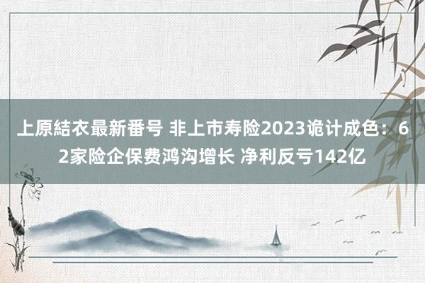 上原結衣最新番号 非上市寿险2023诡计成色：62家险企保费鸿沟增长 净利反亏142亿