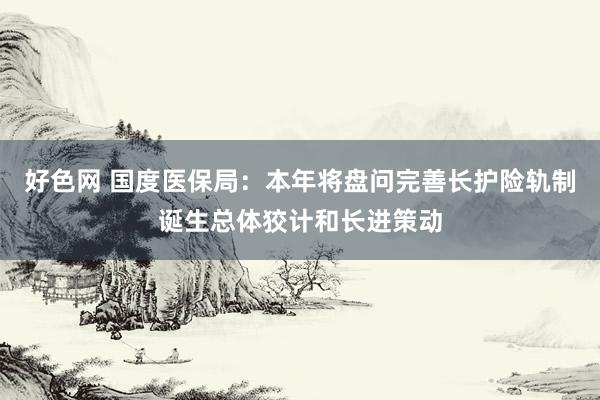 好色网 国度医保局：本年将盘问完善长护险轨制诞生总体狡计和长进策动