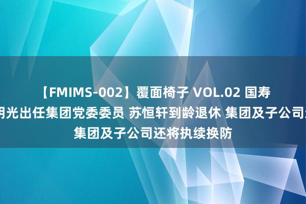 【FMIMS-002】覆面椅子 VOL.02 国寿高层补位 利明光出任集团党委委员 苏恒轩到龄退休 集团及子公司还将执续换防