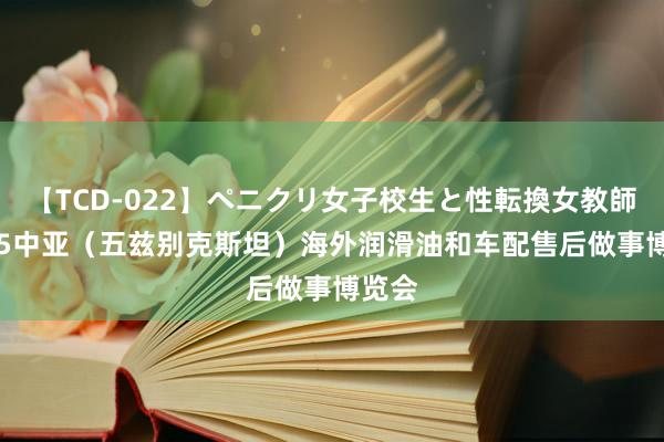 【TCD-022】ペニクリ女子校生と性転換女教師 2025中亚（五兹别克斯坦）海外润滑油和车配售后做事博览会