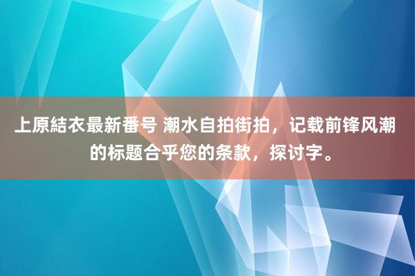 上原結衣最新番号 潮水自拍街拍，记载前锋风潮  的标题合乎您的条款，探讨字。