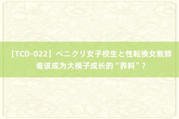 【TCD-022】ペニクリ女子校生と性転換女教師 谁该成为大模子成长的“养料”？